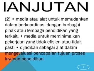 (2) • media atau alat untuk memudahkan
dalam berkoordinasi dengan berbagai
pihak atau lembaga pendidikan yang
terkait, • media untuk meminimalkan
pekerjaan yang tidak efisien atau tidak
pasti • dijadikan sebagai alat dalam
mengevaluasi pencapaian tujuan proses
layanan pendidikan
9
 