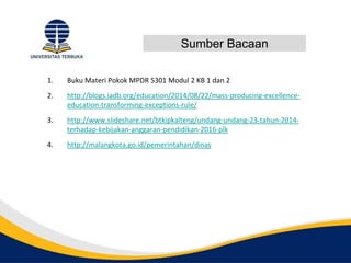Sumber Bacaan
1. Buku Materi Pokok MPDR 5301 Modul 2 KB 1 dan 2
2. http://blogs.iadb.org/education/2014/08/22/mass-producing-excellence-
education-transforming-exceptions-rule/
3. http://www.slideshare.net/btkipkalteng/undang-undang-23-tahun-2014-
terhadap-kebijakan-anggaran-pendidikan-2016-plk
4. http://malangkota.go.id/pemerintahan/dinas
 
