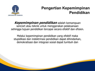 Pengertian Kepemimpinan
Pendidikan
Kepemimpinan pendidikan adalah kemampuan
seni/art atau teknik untuk menggerakan pelaksanaan
sehingga tujuan pendidikan tercapai secara efektif dan efisien.
Melalui kepemimpinan pendidikan yang efektif maka
stupidikasi dan indoktrinasi pendidikan dapat dihindarkan,
demokratisasi dan integrasi sosial dapat tumbuh dan
 