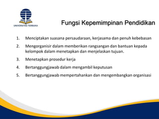 Fungsi Kepemimpinan Pendidikan
1. Menciptakan suasana persaudaraan, kerjasama dan penuh kebebasan
2. Mengorganisir dalam memberikan rangsangan dan bantuan kepada
kelompok dalam menetapkan dan menjelaskan tujuan.
3. Menetapkan prosedur kerja
4. Bertanggungjawab dalam mengambil keputusan
5. Bertanggungjawab mempertahankan dan mengembangkan organisasi
 