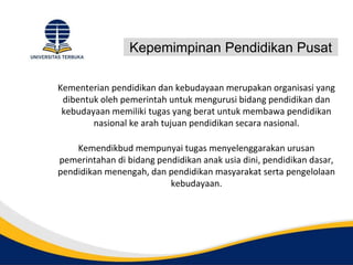 Kepemimpinan Pendidikan Pusat
Kementerian pendidikan dan kebudayaan merupakan organisasi yang
dibentuk oleh pemerintah untuk mengurusi bidang pendidikan dan
kebudayaan memiliki tugas yang berat untuk membawa pendidikan
nasional ke arah tujuan pendidikan secara nasional.
Kemendikbud mempunyai tugas menyelenggarakan urusan
pemerintahan di bidang pendidikan anak usia dini, pendidikan dasar,
pendidikan menengah, dan pendidikan masyarakat serta pengelolaan
kebudayaan.
 
