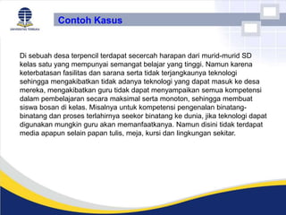 Contoh Kasus
Di sebuah desa terpencil terdapat secercah harapan dari murid-murid SD
kelas satu yang mempunyai semangat belajar yang tinggi. Namun karena
keterbatasan fasilitas dan sarana serta tidak terjangkaunya teknologi
sehingga mengakibatkan tidak adanya teknologi yang dapat masuk ke desa
mereka, mengakibatkan guru tidak dapat menyampaikan semua kompetensi
dalam pembelajaran secara maksimal serta monoton, sehingga membuat
siswa bosan di kelas. Misalnya untuk kompetensi pengenalan binatang-
binatang dan proses terlahirnya seekor binatang ke dunia, jika teknologi dapat
digunakan mungkin guru akan memanfaatkanya. Namun disini tidak terdapat
media apapun selain papan tulis, meja, kursi dan lingkungan sekitar.
 
