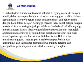 Contoh Kasus
Di sebuah desa tradisional terdapat sekolah SD yang memiliki banyak
murid, dalam suatu pembelajaran di kelas, seorang guru melihat bahwa
kemampuan siswanya belum dapat berkomunikasi dan bekerjasama
dengan baik dalam belajar. Sehingga mereka tidak dapat belajar dengan
maksimal karena sering terjadi perkelahian dan hal-hal nakal lain yang
mereka anggap bahwa siapa yang telah menertawakan dan mengejek
adalah musuh sehingga di dalam kelas mereka terus rebut dan guru
tidak dapat mengendalikan situasi di dalam kelas. Hal tersebut
membuat sang guru merasa perlu melakukan perubahan agar
komunikasi dan kerjasama diantara siswa mampu tercipta dan
menjadikan pembelajaran lebih aktif serta menyenangkan.
 