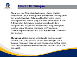 Ukuran Kemiringan
Skewness dan Kurtosis adalah suatu ukuran statistic
fundamental untuk mendapatkan karakteristik tentang lokasi
dan variabilitas data. Sekarang kita lihat ketiga ukuran
tentang tendensi sentral yang sudah kita diskusikan di bab
3. Disamping itu kita juga sudah membahas tentang
histogram dan poligon frekuensi dimana dengan diagram
tersebut dapat diketahui gambaran profil dari data.
Gambaran profil tersebut ada pada karakteristik skewness
dan kurtosis.
Skewness adalah ukuran simetri pada kecenderungan
sebaran data. Sebuah data dikatakan simetri jika pada
diagram histogram atau polygon frekuensinya terlihat sama
pada belahan sebelah kiri dan belahan sebelah kanan dari
titik pusat.
 