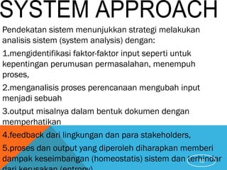 Pendekatan sistem menunjukkan strategi melakukan
analisis sistem (system analysis) dengan:
1.mengidentifikasi faktor-faktor input seperti untuk
kepentingan perumusan permasalahan, menempuh
proses,
2.menganalisis proses perencanaan mengubah input
menjadi sebuah
3.output misalnya dalam bentuk dokumen dengan
memperhatikan
4.feedback dari lingkungan dan para stakeholders,
5.proses dan output yang diperoleh diharapkan memberi
dampak keseimbangan (homeostatis) sistem dan terhindar10
 