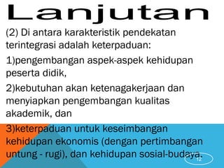 (2) Di antara karakteristik pendekatan
terintegrasi adalah keterpaduan:
1)pengembangan aspek-aspek kehidupan
peserta didik,
2)kebutuhan akan ketenagakerjaan dan
menyiapkan pengembangan kualitas
akademik, dan
3)keterpaduan untuk keseimbangan
kehidupan ekonomis (dengan pertimbangan
untung - rugi), dan kehidupan sosial-budaya.12
 