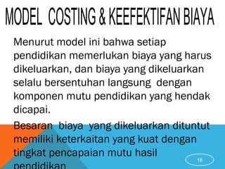 Menurut model ini bahwa setiap
pendidikan memerlukan biaya yang harus
dikeluarkan, dan biaya yang dikeluarkan
selalu bersentuhan langsung dengan
komponen mutu pendidikan yang hendak
dicapai.
Besaran biaya yang dikeluarkan dituntut
memiliki keterkaitan yang kuat dengan
tingkat pencapaian mutu hasil
16
 