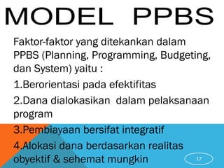 Faktor-faktor yang ditekankan dalam
PPBS (Planning, Programming, Budgeting,
dan System) yaitu :
1.Berorientasi pada efektifitas
2.Dana dialokasikan dalam pelaksanaan
program
3.Pembiayaan bersifat integratif
4.Alokasi dana berdasarkan realitas
obyektif & sehemat mungkin 17
 