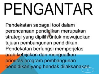 3
Pendekatan sebagai tool dalam
perencanaan pendidikan merupakan
strategi yang dipilih untuk mewujudkan
tujuan pembangunan pendidikan.
Pendekatan berfungsi memperjelas
arah kebijakan dan menguatkan
prioritas program pembangunan
pendidikan yang hendak dilaksanakan.
 