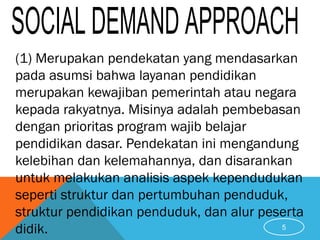 (1) Merupakan pendekatan yang mendasarkan
pada asumsi bahwa layanan pendidikan
merupakan kewajiban pemerintah atau negara
kepada rakyatnya. Misinya adalah pembebasan
dengan prioritas program wajib belajar
pendidikan dasar. Pendekatan ini mengandung
kelebihan dan kelemahannya, dan disarankan
untuk melakukan analisis aspek kependudukan
seperti struktur dan pertumbuhan penduduk,
struktur pendidikan penduduk, dan alur peserta
didik. 5
 