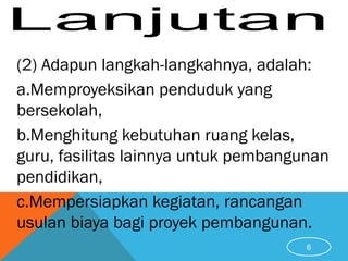 (2) Adapun langkah-langkahnya, adalah:
a.Memproyeksikan penduduk yang
bersekolah,
b.Menghitung kebutuhan ruang kelas,
guru, fasilitas lainnya untuk pembangunan
pendidikan,
c.Mempersiapkan kegiatan, rancangan
usulan biaya bagi proyek pembangunan.
6
 