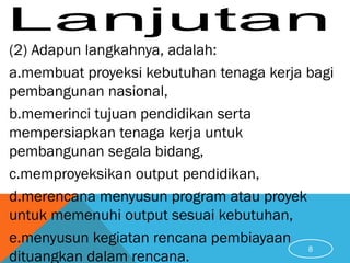 (2) Adapun langkahnya, adalah:
a.membuat proyeksi kebutuhan tenaga kerja bagi
pembangunan nasional,
b.memerinci tujuan pendidikan serta
mempersiapkan tenaga kerja untuk
pembangunan segala bidang,
c.memproyeksikan output pendidikan,
d.merencana menyusun program atau proyek
untuk memenuhi output sesuai kebutuhan,
e.menyusun kegiatan rencana pembiayaan
dituangkan dalam rencana.
8
 