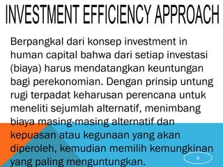Berpangkal dari konsep investment in
human capital bahwa dari setiap investasi
(biaya) harus mendatangkan keuntungan
bagi perekonomian. Dengan prinsip untung
rugi terpadat keharusan perencana untuk
meneliti sejumlah alternatif, menimbang
biaya masing-masing alternatif dan
kepuasan atau kegunaan yang akan
diperoleh, kemudian memilih kemungkinan
yang paling menguntungkan. 9
 