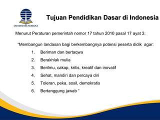 Tujuan Pendidikan Dasar di Indonesia
Menurut Peraturan pemerintah nomor 17 tahun 2010 pasal 17 ayat 3:
“Membangun landasan bagi berkembangnya potensi peserta didik agar:
1. Beriman dan bertaqwa
2. Berakhlak mulia
3. Berilmu, cakap, kritis, kreatif dan inovatif
4. Sehat, mandiri dan percaya diri
5. Toleran, peka, sosil, demokratis
6. Bertanggung jawab “
 