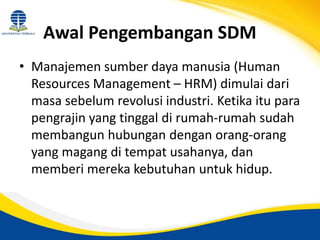 Awal Pengembangan SDM
• Manajemen sumber daya manusia (Human
Resources Management – HRM) dimulai dari
masa sebelum revolusi industri. Ketika itu para
pengrajin yang tinggal di rumah-rumah sudah
membangun hubungan dengan orang-orang
yang magang di tempat usahanya, dan
memberi mereka kebutuhan untuk hidup.
 