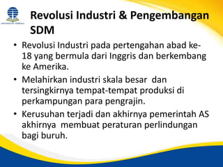 Revolusi Industri & Pengembangan
SDM
• Revolusi Industri pada pertengahan abad ke-
18 yang bermula dari Inggris dan berkembang
ke Amerika.
• Melahirkan industri skala besar dan
tersingkirnya tempat-tempat produksi di
perkampungan para pengrajin.
• Kerusuhan terjadi dan akhirnya pemerintah AS
akhirnya membuat peraturan perlindungan
bagi buruh.
 