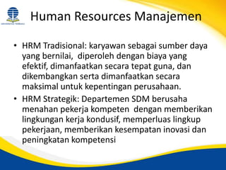 Human Resources Manajemen
• HRM Tradisional: karyawan sebagai sumber daya
yang bernilai, diperoleh dengan biaya yang
efektif, dimanfaatkan secara tepat guna, dan
dikembangkan serta dimanfaatkan secara
maksimal untuk kepentingan perusahaan.
• HRM Strategik: Departemen SDM berusaha
menahan pekerja kompeten dengan memberikan
lingkungan kerja kondusif, memperluas lingkup
pekerjaan, memberikan kesempatan inovasi dan
peningkatan kompetensi
 