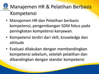 Manajemen HR & Pelatihan Berbasis
Kompetensi
• Manajemen HR dan Pelatihan berbasis
kompetensi, pengembangan SDM fokus pada
peningkatan kompetensi karyawan.
• Kompetensi terdiri dari skill, knowledge dan
attitude
• Evaluasi dilakukan dengan membandingkan
kompetensi sebelum, setelah pelatihan dan
dibandingkan dengan standar kompetensi
 