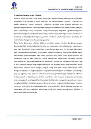 Inisiasi 6
MANAJEMEN SUMBER DAYA MANUSIA
Halaman : 4
Proses Pelatihan atau Desain Pelatihan
Menurut Miner dan Crane (1995) secara umum ada 5 tahapan dalam proses pelatihan (dalam BMP
Manajemen SDM diistilahkan desain pelatihan) dan pengembangan karyawan. Tahap pertama
adalah melakukan analisis kebutuhan. Kebutuhan terhadap suatu program pelatihan dan
pengembangan ini muncul ketika terjadi kesenjangan antara kinerja atau potensi kinerja pekerjaan
pada saat ini dengan kinerja atau potensi kinerja pekerjaan yang diinginkan. Juga adanya keyakinan
bahwa kesenjangan tersebut dapat diatasi melalui pelatihan/pengembangan. Analisis kebutuhan ini
mencakup analisis kebutuhan organisasi, analisis kebutuhan untuk melaksanakan pekerjaan, dan
analisis kebutuhan personal atau pemegang jabatan.
Tahap kedua dari proses pelatihan adalah menentukan sasaran pelatihan dan pengembangan.
Berdasarkan hasil analisis kebutuhan tersebut kita harus dapat menetukan dengan tepat sasaran
yang ingin dicapai dari program pelatihan/ pengembangan yang akan kita selenggarakan apakah
ingin meningkatkan pengetahuan, keterampilan, ataukah membangun sikap dan perilaku karyawan.
Jika sasaran sudah ditetapkan maka tahap berikutnya atau tahap ketiga adalah memilih dan
merancang program. Jika sasarannya adalah peningkatan pengetahuan, barangkali program
pelatihannya bisa melalui kelas-kelas kuliah atau melalui seminar dan sebagainya, lihat pada tabel
di atas. Kemudian, setelah program pelatihan dipilih dan dirancang, maka tahap berikutnya adalah
pelaksanaan pelatihan sesuai dengan program yang telah kita rancang sebelumnya. Untuk
mengukur ketercapaian program pelatihan yang kita laksanakan apakah benar-benar sesuai dengan
yang kita inginkan, maka dilakukan tahap evaluasi. Evaluasi pelatihan dapat memberikan informasi
tentang apakah berbagai tujuan pelatihan benar-benar telah tercapai. Berbagai tujuan tersebut
antara lain, apakah peserta pelatihan telah belajar keahlian atau memperoleh pengetahuan selama
mengikuti pelatihan. Apakah pengetahuan dan keterampilan yang telah dipelajari dalam pelatihan
membawa peningkatan kinerja pada pekerjaan peserta pelatihan, dan sebagainya sesuai dengan
tujuan yang telah kita rencanakan sebelumnya. Untuk lebih jelasnya tentang proses pelatihan ini
dapat dilihat pada gambar beriku.
 