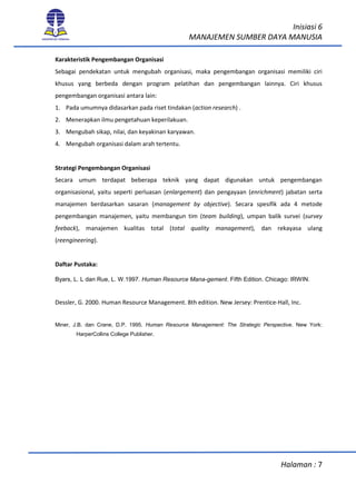 Inisiasi 6
MANAJEMEN SUMBER DAYA MANUSIA
Halaman : 7
Karakteristik Pengembangan Organisasi
Sebagai pendekatan untuk mengubah organisasi, maka pengembangan organisasi memiliki ciri
khusus yang berbeda dengan program pelatihan dan pengembangan lainnya. Ciri khusus
pengembangan organisasi antara lain:
1. Pada umumnya didasarkan pada riset tindakan (action research) .
2. Menerapkan ilmu pengetahuan keperilakuan.
3. Mengubah sikap, nilai, dan keyakinan karyawan.
4. Mengubah organisasi dalam arah tertentu.
Strategi Pengembangan Organisasi
Secara umum terdapat beberapa teknik yang dapat digunakan untuk pengembangan
organisasional, yaitu seperti perluasan (enlargement) dan pengayaan (enrichment) jabatan serta
manajemen berdasarkan sasaran (management by objective). Secara spesifik ada 4 metode
pengembangan manajemen, yaitu membangun tim (team building), umpan balik survei (survey
feeback), manajemen kualitas total (total quality management), dan rekayasa ulang
(reengineering).
Daftar Pustaka:
Byars, L. L dan Rue, L. W.1997. Human Resource Mana-gement. Fifth Edition. Chicago: IRWIN.
Dessler, G. 2000. Human Resource Management. 8th edition. New Jersey: Prentice-Hall, Inc.
Miner, J.B. dan Crane, D.P. 1995. Human Resource Management: The Strategic Perspective. New York:
HarperCollins College Publisher.
 