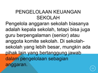 11
PENGELOLAAN KEUANGAN
SEKOLAH
Pengelola anggaran sekolah biasanya
adalah kepala sekolah, tetapi bisa juga
guru berpengalaman (senior) atau
anggota komite sekolah. Di sekolah-
sekolah yang lebih besar, mungkin ada
pihak lain yang bertanggung jawab
dalam pengelolaan sebagian
anggaran.
 