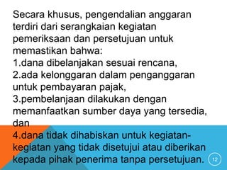 12
Secara khusus, pengendalian anggaran
terdiri dari serangkaian kegiatan
pemeriksaan dan persetujuan untuk
memastikan bahwa:
1.dana dibelanjakan sesuai rencana,
2.ada kelonggaran dalam penganggaran
untuk pembayaran pajak,
3.pembelanjaan dilakukan dengan
memanfaatkan sumber daya yang tersedia,
dan
4.dana tidak dihabiskan untuk kegiatan-
kegiatan yang tidak disetujui atau diberikan
kepada pihak penerima tanpa persetujuan.
 