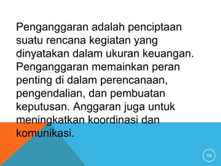 16
Penganggaran adalah penciptaan
suatu rencana kegiatan yang
dinyatakan dalam ukuran keuangan.
Penganggaran memainkan peran
penting di dalam perencanaan,
pengendalian, dan pembuatan
keputusan. Anggaran juga untuk
meningkatkan koordinasi dan
komunikasi.
 