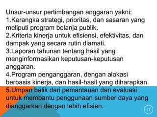 17
Unsur-unsur pertimbangan anggaran yakni:
1.Kerangka strategi, prioritas, dan sasaran yang
meliputi program belanja publik.
2.Kriteria kinerja untuk efisiensi, efektivitas, dan
dampak yang secara rutin diamati.
3.Laporan tahunan tentang hasil yang
menginformasikan keputusan-keputusan
anggaran.
4.Program penganggaran, dengan alokasi
berbasis kinerja, dan hasil-hasil yang diharapkan.
5.Umpan balik dari pemantauan dan evaluasi
untuk membantu penggunaan sumber daya yang
dianggarkan dengan lebih efisien.
 