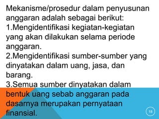 18
Mekanisme/prosedur dalam penyusunan
anggaran adalah sebagai berikut:
1.Mengidentifikasi kegiatan-kegiatan
yang akan dilakukan selama periode
anggaran.
2.Mengidentifikasi sumber-sumber yang
dinyatakan dalam uang, jasa, dan
barang.
3.Semua sumber dinyatakan dalam
bentuk uang sebab anggaran pada
dasarnya merupakan pernyataan
finansial.
 