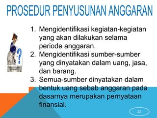 22
1. Mengidentifikasi kegiatan-kegiatan
yang akan dilakukan selama
periode anggaran.
2. Mengidentifikasi sumber-sumber
yang dinyatakan dalam uang, jasa,
dan barang.
3. Semua-sumber dinyatakan dalam
bentuk uang sebab anggaran pada
dasarnya merupakan pernyataan
finansial.
 