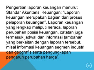 31
Pengertian laporan keuangan menurut
Standar Akuntansi Keuangan: “Laporan
keuangan merupakan bagian dari proses
pelaporan keuangan”. Laporan keuangan
yang lengkap meliputi neraca, laporan
perubahan posisi keuangan, catatan juga
termasuk jadwal dan informasi tambahan
yang berkaitan dengan laporan tersebut,
misal informasi keuangan segmen industri
dan geografis serta pengungkapan
pengaruh perubahan harga”.
 