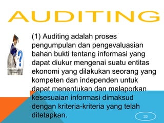 33
(1) Auditing adalah proses
pengumpulan dan pengevaluasian
bahan bukti tentang informasi yang
dapat diukur mengenai suatu entitas
ekonomi yang dilakukan seorang yang
kompeten dan independen untuk
dapat menentukan dan melaporkan
kesesuaian informasi dimaksud
dengan kriteria-kriteria yang telah
ditetapkan.
 