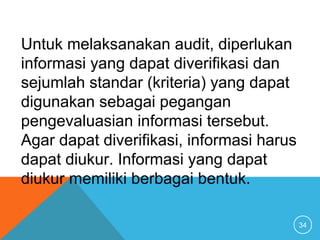34
Untuk melaksanakan audit, diperlukan
informasi yang dapat diverifikasi dan
sejumlah standar (kriteria) yang dapat
digunakan sebagai pegangan
pengevaluasian informasi tersebut.
Agar dapat diverifikasi, informasi harus
dapat diukur. Informasi yang dapat
diukur memiliki berbagai bentuk.
 