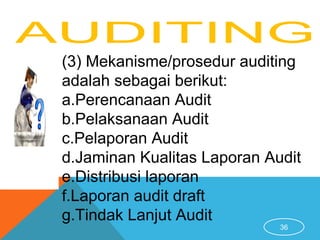 36
(3) Mekanisme/prosedur auditing
adalah sebagai berikut:
a.Perencanaan Audit
b.Pelaksanaan Audit
c.Pelaporan Audit
d.Jaminan Kualitas Laporan Audit
e.Distribusi laporan
f.Laporan audit draft
g.Tindak Lanjut Audit
 