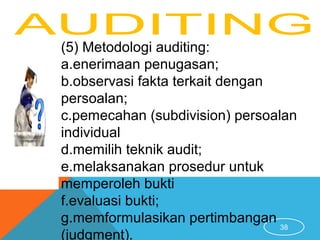 38
(5) Metodologi auditing:
a.enerimaan penugasan;
b.observasi fakta terkait dengan
persoalan;
c.pemecahan (subdivision) persoalan
individual
d.memilih teknik audit;
e.melaksanakan prosedur untuk
memperoleh bukti
f.evaluasi bukti;
g.memformulasikan pertimbangan
(judgment).
 