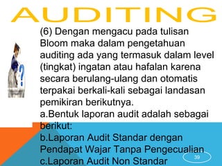 39
(6) Dengan mengacu pada tulisan
Bloom maka dalam pengetahuan
auditing ada yang termasuk dalam level
(tingkat) ingatan atau hafalan karena
secara berulang-ulang dan otomatis
terpakai berkali-kali sebagai landasan
pemikiran berikutnya.
a.Bentuk laporan audit adalah sebagai
berikut:
b.Laporan Audit Standar dengan
Pendapat Wajar Tanpa Pengecualian
c.Laporan Audit Non Standar
 