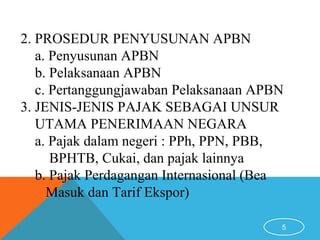 5
2. PROSEDUR PENYUSUNAN APBN
a. Penyusunan APBN
b. Pelaksanaan APBN
c. Pertanggungjawaban Pelaksanaan APBN
3. JENIS-JENIS PAJAK SEBAGAI UNSUR
UTAMA PENERIMAAN NEGARA
a. Pajak dalam negeri : PPh, PPN, PBB,
BPHTB, Cukai, dan pajak lainnya
b. Pajak Perdagangan Internasional (Bea
Masuk dan Tarif Ekspor)
 