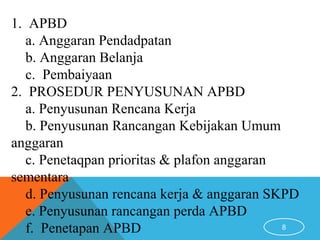 8
1. APBD
a. Anggaran Pendadpatan
b. Anggaran Belanja
c. Pembaiyaan
2. PROSEDUR PENYUSUNAN APBD
a. Penyusunan Rencana Kerja
b. Penyusunan Rancangan Kebijakan Umum
anggaran
c. Penetaqpan prioritas & plafon anggaran
sementara
d. Penyusunan rencana kerja & anggaran SKPD
e. Penyusunan rancangan perda APBD
f. Penetapan APBD
 