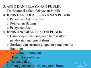 9
3. APBD DAN PELAYANAN PUBLIK
Transparansi dalam Pelayanan Publik
4. JENIS DAN POLA PELAYANAN PUBLIK
a. Pelayanan Administrasi
b. Pelayanan Barang
c. Pelayanan Jasa
5. JENIS ANGGRAN SEKTOR PUBLIK
a. Cara penyusunan anggaran berdasarkan
pendekatan incrementalism
b. Struktur dan susunan anggaran yang bersifat
line-item
c. Cenderung sentralistis
d. Bersifat spesifikasi
e. Tahunan, dan
f. Menggunakan prinsip anggaran bruto
 