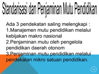 10
Ada 3 pendekatan saling melengkapi :
1.Manajemen mutu pendidikan melalui
kebijakan makro nasional
2.Penjaminan mutu oleh pengelola
pendidikan daerah otonom
3.Penjaminan mutu pendidikan melalui
pendekatan mikro satuan pendidikan.
 