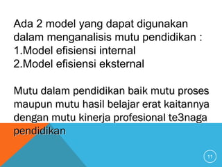 11
Ada 2 model yang dapat digunakan
dalam menganalisis mutu pendidikan :
1.Model efisiensi internal
2.Model efisiensi eksternal
Mutu dalam pendidikan baik mutu prosesMutu dalam pendidikan baik mutu proses
maupun mutu hasil belajar erat kaitannyamaupun mutu hasil belajar erat kaitannya
dengan mutu kinerja profesional te3nagadengan mutu kinerja profesional te3naga
pendidikanpendidikan
 