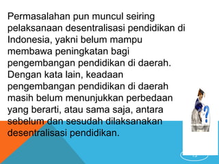 13
Permasalahan pun muncul seiring
pelaksanaan desentralisasi pendidikan di
Indonesia, yakni belum mampu
membawa peningkatan bagi
pengembangan pendidikan di daerah.
Dengan kata lain, keadaan
pengembangan pendidikan di daerah
masih belum menunjukkan perbedaan
yang berarti, atau sama saja, antara
sebelum dan sesudah dilaksanakan
desentralisasi pendidikan.
 