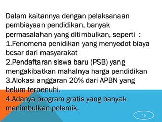 15
Dalam kaitannya dengan pelaksanaanDalam kaitannya dengan pelaksanaan
pembiayaan pendidikan, banyakpembiayaan pendidikan, banyak
permasalahan yang ditimbulkan, seperti :permasalahan yang ditimbulkan, seperti :
1.1.Fenomena penidikan yang menyedot biayaFenomena penidikan yang menyedot biaya
besar dari masyarakatbesar dari masyarakat
2.2.Pendaftaran siswa baru (PSB) yangPendaftaran siswa baru (PSB) yang
mengakibatkan mahalnya harga pendidikanmengakibatkan mahalnya harga pendidikan
3.3.Alokasi anggaran 20% dari APBN yangAlokasi anggaran 20% dari APBN yang
belum terpenuhi.belum terpenuhi.
4.4.Adanya program gratis yang banyakAdanya program gratis yang banyak
menimbulkan polemik.menimbulkan polemik.
 