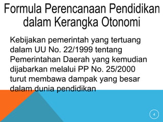 4
Kebijakan pemerintah yang tertuang
dalam UU No. 22/1999 tentang
Pemerintahan Daerah yang kemudian
dijabarkan melalui PP No. 25/2000
turut membawa dampak yang besar
dalam dunia pendidikan
 