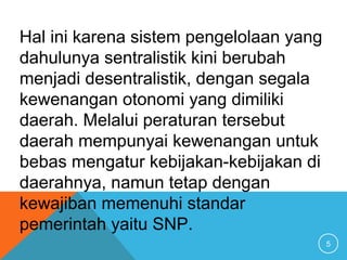 5
Hal ini karena sistem pengelolaan yang
dahulunya sentralistik kini berubah
menjadi desentralistik, dengan segala
kewenangan otonomi yang dimiliki
daerah. Melalui peraturan tersebut
daerah mempunyai kewenangan untuk
bebas mengatur kebijakan-kebijakan di
daerahnya, namun tetap dengan
kewajiban memenuhi standar
pemerintah yaitu SNP.
 