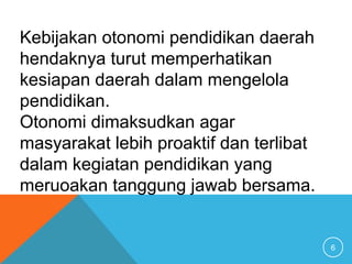 6
Kebijakan otonomi pendidikan daerah
hendaknya turut memperhatikan
kesiapan daerah dalam mengelola
pendidikan.
Otonomi dimaksudkan agar
masyarakat lebih proaktif dan terlibat
dalam kegiatan pendidikan yang
meruoakan tanggung jawab bersama.
 