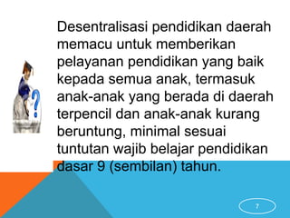 7
Desentralisasi pendidikan daerah
memacu untuk memberikan
pelayanan pendidikan yang baik
kepada semua anak, termasuk
anak-anak yang berada di daerah
terpencil dan anak-anak kurang
beruntung, minimal sesuai
tuntutan wajib belajar pendidikan
dasar 9 (sembilan) tahun.
 