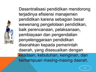 8
Desentralisasi pendidikan mendorong
terjadinya efisiensi manajemen
pendidikan karena sebagian besar
wewenang pengelolaan pendidikan,
baik perencanaan, pelaksanaan,
pembiayaan dan pengendalian
penyelenggaraan pendidikan
diserahkan kepada pemerintah
daerah, yang disesuaikan dengan
keadaan, kebutuhan, keinginan, dan
kemampuan masing-masing daerah.
 