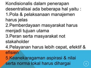 9
Kondisionalis dalam penerapan
desentralisai ada beberapa hal yaitu :
1.Pola & pelaksanaan manajemen
harus jelas
2.Pemberdayaan masyarakat harus
menjadi tujuan utama
3.Peran serta masyarakat not
stakaholder
4.Pelayanan harus lebih cepat, efektif &
efisien
5.Keanekaragaman aspirasi & nilai
serta norma lokal harus dihargai
 