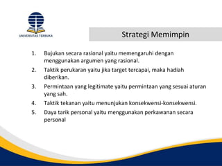 Strategi Memimpin
1. Bujukan secara rasional yaitu memengaruhi dengan
menggunakan argumen yang rasional.
2. Taktik perukaran yaitu jika target tercapai, maka hadiah
diberikan.
3. Permintaan yang legitimate yaitu permintaan yang sesuai aturan
yang sah.
4. Taktik tekanan yaitu menunjukan konsekwensi-konsekwensi.
5. Daya tarik personal yaitu menggunakan perkawanan secara
personal
 